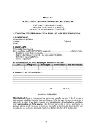 ANEXO "C"
MODELO DE RECURSO DO CONCURSO AO CFS/CSTSP-2014
POLÍCIA MILITAR DE MINAS GERAIS
DIRETORIA DE RECURSOS HUMANOS
CENTRO DE RECRUTAMENTO E SELEÇÃO
1. CONCURSO: CFS/CSTSP-2014 – EDITAL NR 02 , DE 11 DE FEVEREIRO DE 2014.
2. IDENTIFICAÇÃO
Número/Graduação/Nome:___________________________________________________
Unidade:_______________________________________________Telefone___________
e-mail: ___________________________________________________________________
3. SOLICITAÇÃO
À Comissão Organizadora
Como candidato ao CFS/CSTSP-2014, vagas para ___________________ solicito revisão:
( ) do gabarito oficial da prova, questão _________________
( ) da prova de redação (ver item 3.1 e a observação no rodapé)
( ) do teste de capacitação física
( ) outros – especificar
3.1 Solicito revisão, na prova de redação, da correção feita em:
Linha
Ortografia
Pontuação
Morfossintaxe

Item do conteúdo

4. JUSTIFICATIVA DO CANDIDATO:
_________________________________________________________________________
_________________________________________________________________________
_________________________________________________________________________
_________________________________________________________________________
_________________________________________________________________________
_____________________,_____ de ___________ de 2014
___________________________________
Assinatura do Candidato
OBSERVAÇÃO: Para os recursos contra a prova de redação, os itens 1, 2 e 3 e mais a
assinatura do candidato deverão estar contidos em folha de rosto do recurso, devendo o
subitem 3.1 e o item 4, que dizem respeito à revisão desejada e à justificativa do candidato,
estar grampeados em folha avulsa, não devendo apresentar o nome, assinatura ou
qualquer escrita, sinal, marca ou símbolo que possibilite a identificação do candidato, sob
pena de não ser conhecido o recurso, nos termos do item 9.5.2 c/c 9.10 deste edital.

18

 