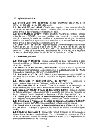 2.2 Legislação Jurídica:
2.2.1 Decreto-Lei nº 1.001, de 21/10/69 - Código Penal Militar: arts. 9º, 149 a 164,
187 a 189, 205 a 231, 240 a 256 e 298 a 322.
2.2.2 Lei nº 10.826, de 22/12/03 -Dispõe sobre registro, posse e comercialização
de armas de fogo e munição, sobre o Sistema Nacional de Armas – SINARM,
define crimes e dá outras providências: arts. 6º ao 21.
2.2.3 Lei nº 11.343, de 23/08/06 - Institui o Sistema Nacional de Políticas Públicas
sobre Drogas - SISNAD; prescreve medidas para prevenção do uso indevido,
atenção e reinserção social de usuários e dependentes de drogas; estabelece
normas para repressão à produção não autorizada e ao tráfico ilícito de drogas;
define crimes e dá outras providências: arts. 27 a 47.
2.2.4 Lei nº 12.527, de 18/11/11 - Regula o acesso a informações previsto no inciso
XXXIII do art. 5o, no inciso II do § 3o do art. 37 e no § 2o do art. 216 da
Constituição Federal; altera a Lei no 8.112, de 11 de dezembro de 1990; revoga a
Lei no 11.111, de 5 de maio de 2005, e dispositivos da Lei no 8.159, de 8 de janeiro
de 1991; e dá outras providências: arts. 6º ao 14, 21 ao 22 e 31 ao 34.
2.3 Doutrina Operacional:
2.3.1 Instrução nº 3.03.07/10 - Regula a atuação da Base Comunitária e Base
Comunitária Móvel na PMMG, exceto os anexos. Publicada na Separata do BGPM
nº 83, de 11/11/2010.
2.3.2 Instrução n.º 3.03.05/10-CG, de 26/04/2010 - Regula a atuação operacional
dos policiais militares lotados nos destacamentos e subdestacamentos da PMMG.
Publicada na Separata do BGPM nº 40, de 27/05/2010.
2.3.3 Instrução nº 3.03.09/11-CG - Regula o emprego operacional da PMMG no
ambiente escolar, exceto os anexos. Publicada na Separata do BGPM nº 52, de
07/04/11.
2.3.4 Memorando nº 30.391.3/11-EMPM, de 19/07/2011 - Isolamento e
preservação de local de crime. Publicado no BGPM nº 55, de 21/07/2011.
2.3.5 Nota Instrutiva nº 19/1993-CG - Trata do isolamento e da preservação de
locais de crime pela Polícia Militar. Publicada no BGPM nº 69, de 14/04/1993.
2.3.6 Instrução nº 3.03.10/13-CG, de 23 de setembro de 2013 - Regula o emprego
da Polícia Militar com vistas à prevenção e repressão aos crimes de homicídio no
Estado de Minas Gerais. (publicada na Separata do BGPM nº 80, de 22/10/13).
2.3.7 Diretriz para a Produção de Serviços de Segurança Pública nº 3.01.05/10CG - Regula a atuação da PMMG segundo a filosofia dos Direitos Humanos.
2.3.8 Diretriz para a Produção de Serviços de Segurança Pública nº 3.01.02/11
- Regula o emprego da PMMG nas ocupações de imóveis urbanos e rurais.
2.3.9 Diretriz para a Produção de Serviços de Segurança Pública nº 3.01.06/11CG, de 18/03/11 - Regula a aplicação da filosofia de Polícia Comunitária pela
PMMG.
2.3.10 Caderno Doutrinário 1 - Intervenção Policial, Processo de Comunicação e
Uso da Força. Aprovado pela Resolução nº 4115, de 08/11/10, publicada no BGPM
nº 86, de 23/11/10 - Manual Técnico-Profissional nº 3.04.01/2013-CG (Publicado na
Separata do BGPM nº 61, de 13/08/13).

20

 