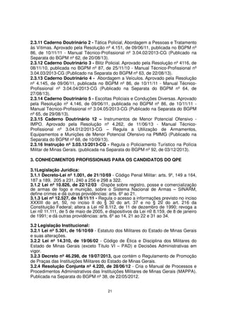 2.3.11 Caderno Doutrinário 2 - Tática Policial, Abordagem a Pessoas e Tratamento
às Vítimas. Aprovado pela Resolução nº 4.151, de 09/06/11, publicada no BGPM nº
86, de 10/11/11 - Manual Técnico-Profissional nº 3.04.02/2013-CG (Publicado na
Separata do BGPM nº 62, de 20/08/13).
2.3.12 Caderno Doutrinário 3 - Blitz Policial. Aprovado pela Resolução nº 4116, de
08/11/10, publicada no BGPM nº 87, de 25/11/10 - Manual Técnico-Profissional nº
3.04.03/2013-CG (Publicado na Separata do BGPM nº 63, de 22/08/13).
2.3.13 Caderno Doutrinário 4 - Abordagem a Veículos. Aprovado pela Resolução
nº 4.145, de 09/06/11, publicada no BGPM nº 86, de 10/11/11 - Manual TécnicoProfissional nº 3.04.04/2013-CG (Publicado na Separata do BGPM nº 64, de
27/08/13).
2.3.14 Caderno Doutrinário 5 - Escoltas Policiais e Conduções Diversas. Aprovado
pela Resolução nº 4.146, de 09/06/11, publicada no BGPM nº 86, de 10/11/11 Manual Técnico-Profissional nº 3.04.05/2013-CG (Publicado na Separata do BGPM
nº 65, de 29/08/13).
2.3.15 Caderno Doutrinário 12 – Instrumentos de Menor Potencial Ofensivo IMPO. Aprovado pela Resolução nº 4.262, de 11/06/13 - Manual TécnicoProfissional nº 3.04.012/2013-CG – Regula a Utilização de Armamentos,
Equipamentos e Munições de Menor Potencial Ofensivo na PMMG (Publicado na
Separata do BGPM nº 68, de 10/09/13).
2.3.16 Instrução nº 3.03.13/2013-CG - Regula o Policiamento Turístico na Polícia
Militar de Minas Gerais. (publicada na Separata do BGPM nº 92, de 03/12/2013).
3. CONHECIMENTOS PROFISSIONAIS PARA OS CANDIDATOS DO QPE
3.1Legislação Jurídica:
3.1.1 Decreto-Lei nº 1.001, de 21/10/69 - Código Penal Militar: arts. 9º, 149 a 164,
187 a 189, 205 a 231, 240 a 256 e 298 a 322.
3.1.2 Lei nº 10.826, de 22/12/03 -Dispõe sobre registro, posse e comercialização
de armas de fogo e munição, sobre o Sistema Nacional de Armas – SINARM,
define crimes e dá outras providências: arts. 6º ao 21.
3.1.3 Lei nº 12.527, de 18/11/11 - Regula o acesso a informações previsto no inciso
XXXIII do art. 5o, no inciso II do § 3o do art. 37 e no § 2o do art. 216 da
Constituição Federal; altera a Lei no 8.112, de 11 de dezembro de 1990; revoga a
Lei no 11.111, de 5 de maio de 2005, e dispositivos da Lei no 8.159, de 8 de janeiro
de 1991; e dá outras providências: arts. 6º ao 14, 21 ao 22 e 31 ao 34.
3.2 Legislação Institucional:
3.2.1 Lei nº 5.301, de 16/10/69 - Estatuto dos Militares do Estado de Minas Gerais
e suas alterações.
3.2.2 Lei nº 14.310, de 19/06/02 - Código de Ética e Disciplina dos Militares do
Estado de Minas Gerais (exceto Título VI – PAD) e Decisões Administrativas em
vigor.
3.2.3 Decreto nº 46.298, de 19/07/2013, que contém o Regulamento de Promoção
de Praças das Instituições Militares do Estado de Minas Gerais.
3.2.4 Resolução Conjunta nº 4.220, de 28/06/12 - Cria o Manual de Processos e
Procedimentos Administrativos das Instituições Militares de Minas Gerais (MAPPA).
Publicada na Separata do BGPM nº 38, de 22/05/2012.
21

 