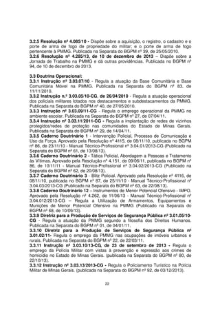 3.2.5 Resolução nº 4.085/10 - Dispõe sobre a aquisição, o registro, o cadastro e o
porte de arma de fogo de propriedade do militar; e o porte de arma de fogo
pertencente à PMMG. Publicada na Separata do BGPM nº 39, de 25/05/2010.
3.2.6 Resolução nº 4.285/13, de 10 de dezembro de 2013 – Dispõe sobre a
Jornada de Trabalho na PMMG e dá outras providências. Publicada no BGPM nº
94, de 10 de dezembro de 2013.
3.3 Doutrina Operacional:
3.3.1 Instrução nº 3.03.07/10 - Regula a atuação da Base Comunitária e Base
Comunitária Móvel na PMMG. Publicada na Separata do BGPM nº 83, de
11/11/2010.
3.3.2 Instrução n.º 3.03.05/10-CG, de 26/04/2010 - Regula a atuação operacional
dos policiais militares lotados nos destacamentos e subdestacamentos da PMMG.
Publicada na Separata do BGPM nº 40, de 27/05/2010.
3.3.3 Instrução nº 3.03.09/11-CG - Regula o emprego operacional da PMMG no
ambiente escolar. Publicada na Separata do BGPM nº 27, de 07/04/11.
3.3.4 Instrução nº 3.03.11/2011-CG - Regula a implantação de redes de vizinhos
protegidos/redes de proteção nas comunidades do Estado de Minas Gerais.
Publicada na Separata do BGPM nº 29, de 14/04/11.
3.3.5 Caderno Doutrinário 1 - Intervenção Policial, Processo de Comunicação e
Uso da Força. Aprovado pela Resolução nº 4115, de 08/11/10, publicada no BGPM
nº 86, de 23/11/10 - Manual Técnico-Profissional nº 3.04.01/2013-CG (Publicado na
Separata do BGPM nº 61, de 13/08/13).
3.3.6 Caderno Doutrinário 2 - Tática Policial, Abordagem a Pessoas e Tratamento
às Vítimas. Aprovado pela Resolução nº 4.151, de 09/06/11, publicada no BGPM nº
86, de 10/11/11 - Manual Técnico-Profissional nº 3.04.02/2013-CG (Publicado na
Separata do BGPM nº 62, de 20/08/13).
3.3.7 Caderno Doutrinário 3 - Blitz Policial. Aprovado pela Resolução nº 4116, de
08/11/10, publicada no BGPM nº 87, de 25/11/10 - Manual Técnico-Profissional nº
3.04.03/2013-CG (Publicado na Separata do BGPM nº 63, de 22/08/13).
3.3.8 Caderno Doutrinário 12 – Instrumentos de Menor Potencial Ofensivo - IMPO.
Aprovado pela Resolução nº 4.262, de 11/06/13 - Manual Técnico-Profissional nº
3.04.012/2013-CG – Regula a Utilização de Armamentos, Equipamentos e
Munições de Menor Potencial Ofensivo na PMMG (Publicado na Separata do
BGPM nº 68, de 10/09/13).
3.3.9 Diretriz para a Produção de Serviços de Segurança Pública nº 3.01.05/10CG - Regula a atuação da PMMG segundo a filosofia dos Direitos Humanos.
Publicada na Separata do BGPM nº 01, de 04/01/11.
3.3.10 Diretriz para a Produção de Serviços de Segurança Pública nº
3.01.02/11- Regula o emprego da PMMG nas ocupações de imóveis urbanos e
rurais. Publicada na Separata do BGPM nº 22, de 22/03/11.
3.3.11 Instrução nº 3.03.10/13-CG, de 23 de setembro de 2013 - Regula o
emprego da Polícia Militar com vistas à prevenção e repressão aos crimes de
homicídio no Estado de Minas Gerais. (publicada na Separata do BGPM nº 80, de
22/10/13).
3.3.12 Instrução nº 3.03.13/2013-CG - Regula o Policiamento Turístico na Polícia
Militar de Minas Gerais. (publicada na Separata do BGPM nº 92, de 03/12/2013).
22

 