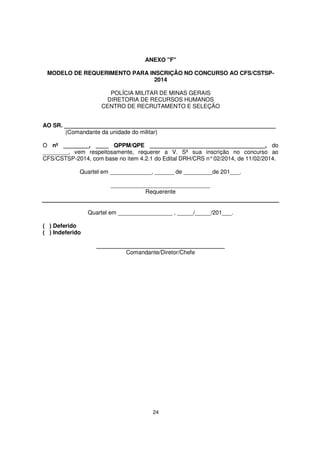 ANEXO "F"
MODELO DE REQUERIMENTO PARA INSCRIÇÃO NO CONCURSO AO CFS/CSTSP2014
POLÍCIA MILITAR DE MINAS GERAIS
DIRETORIA DE RECURSOS HUMANOS
CENTRO DE RECRUTAMENTO E SELEÇÃO
AO SR. __________________________________________________________________
(Comandante da unidade do militar)
O nº ________, ____ QPPM/QPE ____________________________________, do
________, vem respeitosamente, requerer a V. Sª sua inscrição no concurso ao
CFS/CSTSP-2014, com base no item 4.2.1 do Edital DRH/CRS n° 02/2014, de 11/02/2014.
Quartel em _____________, ______ de _________de 201___.
_______________________________
Requerente
Quartel em _________________ , _____/_____/201___.
( ) Deferido
( ) Indeferido
________________________________________
Comandante/Diretor/Chefe

24

 