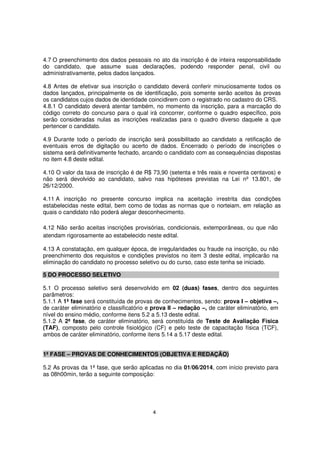 4.7 O preenchimento dos dados pessoais no ato da inscrição é de inteira responsabilidade
do candidato, que assume suas declarações, podendo responder penal, civil ou
administrativamente, pelos dados lançados.
4.8 Antes de efetivar sua inscrição o candidato deverá conferir minuciosamente todos os
dados lançados, principalmente os de identificação, pois somente serão aceitos às provas
os candidatos cujos dados de identidade coincidirem com o registrado no cadastro do CRS.
4.8.1 O candidato deverá atentar também, no momento da inscrição, para a marcação do
código correto do concurso para o qual irá concorrer, conforme o quadro específico, pois
serão consideradas nulas as inscrições realizadas para o quadro diverso daquele a que
pertencer o candidato.
4.9 Durante todo o período de inscrição será possibilitado ao candidato a retificação de
eventuais erros de digitação ou acerto de dados. Encerrado o período de inscrições o
sistema será definitivamente fechado, arcando o candidato com as consequências dispostas
no item 4.8 deste edital.
4.10 O valor da taxa de inscrição é de R$ 73,90 (setenta e três reais e noventa centavos) e
não será devolvido ao candidato, salvo nas hipóteses previstas na Lei nº 13.801, de
26/12/2000.
4.11 A inscrição no presente concurso implica na aceitação irrestrita das condições
estabelecidas neste edital, bem como de todas as normas que o norteiam, em relação as
quais o candidato não poderá alegar desconhecimento.
4.12 Não serão aceitas inscrições provisórias, condicionais, extemporâneas, ou que não
atendam rigorosamente ao estabelecido neste edital.
4.13 A constatação, em qualquer época, de irregularidades ou fraude na inscrição, ou não
preenchimento dos requisitos e condições previstos no item 3 deste edital, implicarão na
eliminação do candidato no processo seletivo ou do curso, caso este tenha se iniciado.
5 DO PROCESSO SELETIVO
5.1 O processo seletivo será desenvolvido em 02 (duas) fases, dentro dos seguintes
parâmetros:
5.1.1 A 1ª fase será constituída de provas de conhecimentos, sendo: prova I – objetiva –,
de caráter eliminatório e classificatório e prova II – redação –, de caráter eliminatório, em
nível do ensino médio, conforme itens 5.2 a 5.13 deste edital.
5.1.2 A 2ª fase, de caráter eliminatório, será constituída de Teste de Avaliação Física
(TAF), composto pelo controle fisiológico (CF) e pelo teste de capacitação física (TCF),
ambos de caráter eliminatório, conforme itens 5.14 a 5.17 deste edital.
1ª FASE – PROVAS DE CONHECIMENTOS (OBJETIVA E REDAÇÃO)
5.2 As provas da 1ª fase, que serão aplicadas no dia 01/06/2014, com início previsto para
as 08h00min, terão a seguinte composição:

4

 