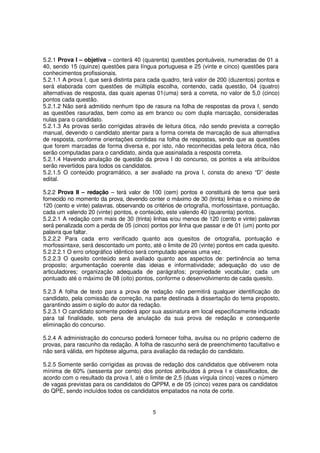 5.2.1 Prova I – objetiva – conterá 40 (quarenta) questões pontuáveis, numeradas de 01 a
40, sendo 15 (quinze) questões para língua portuguesa e 25 (vinte e cinco) questões para
conhecimentos profissionais.
5.2.1.1 A prova I, que será distinta para cada quadro, terá valor de 200 (duzentos) pontos e
será elaborada com questões de múltipla escolha, contendo, cada questão, 04 (quatro)
alternativas de resposta, das quais apenas 01(uma) será a correta, no valor de 5,0 (cinco)
pontos cada questão.
5.2.1.2 Não será admitido nenhum tipo de rasura na folha de respostas da prova I, sendo
as questões rasuradas, bem como as em branco ou com dupla marcação, consideradas
nulas para o candidato.
5.2.1.3 As provas serão corrigidas através de leitura ótica, não sendo prevista a correção
manual, devendo o candidato atentar para a forma correta de marcação de sua alternativa
de resposta, conforme orientações contidas na folha de respostas, sendo que as questões
que forem marcadas de forma diversa e, por isto, não reconhecidas pela leitora ótica, não
serão computadas para o candidato, ainda que assinalada a resposta correta.
5.2.1.4 Havendo anulação de questão da prova I do concurso, os pontos a ela atribuídos
serão revertidos para todos os candidatos.
5.2.1.5 O conteúdo programático, a ser avaliado na prova I, consta do anexo “D” deste
edital.
5.2.2 Prova II – redação – terá valor de 100 (cem) pontos e constituirá de tema que será
fornecido no momento da prova, devendo conter o máximo de 30 (trinta) linhas e o mínimo de
120 (cento e vinte) palavras, observando os critérios de ortografia, morfossintaxe, pontuação,
cada um valendo 20 (vinte) pontos, e conteúdo, este valendo 40 (quarenta) pontos.
5.2.2.1 A redação com mais de 30 (trinta) linhas e/ou menos de 120 (cento e vinte) palavras
será penalizada com a perda de 05 (cinco) pontos por linha que passar e de 01 (um) ponto por
palavra que faltar.
5.2.2.2 Para cada erro verificado quanto aos quesitos de ortografia, pontuação e
morfossintaxe, será descontado um ponto, até o limite de 20 (vinte) pontos em cada quesito.
5.2.2.2.1 O erro ortográfico idêntico será computado apenas uma vez.
5.2.2.3 O quesito conteúdo será avaliado quanto aos aspectos de: pertinência ao tema
proposto; argumentação coerente das ideias e informatividade; adequação do uso de
articuladores; organização adequada de parágrafos; propriedade vocabular, cada um
pontuado até o máximo de 08 (oito) pontos, conforme o desenvolvimento de cada quesito.
5.2.3 A folha de texto para a prova de redação não permitirá qualquer identificação do
candidato, pela comissão de correção, na parte destinada à dissertação do tema proposto,
garantindo assim o sigilo do autor da redação.
5.2.3.1 O candidato somente poderá apor sua assinatura em local especificamente indicado
para tal finalidade, sob pena de anulação da sua prova de redação e consequente
eliminação do concurso.
5.2.4 A administração do concurso poderá fornecer folha, avulsa ou no próprio caderno de
provas, para rascunho da redação. A folha de rascunho será de preenchimento facultativo e
não será válida, em hipótese alguma, para avaliação da redação do candidato.
5.2.5 Somente serão corrigidas as provas de redação dos candidatos que obtiverem nota
mínima de 60% (sessenta por cento) dos pontos atribuídos à prova I e classificados, de
acordo com o resultado da prova I, até o limite de 2,5 (duas vírgula cinco) vezes o número
de vagas previstas para os candidatos do QPPM, e de 05 (cinco) vezes para os candidatos
do QPE, sendo incluídos todos os candidatos empatados na nota de corte.

5

 