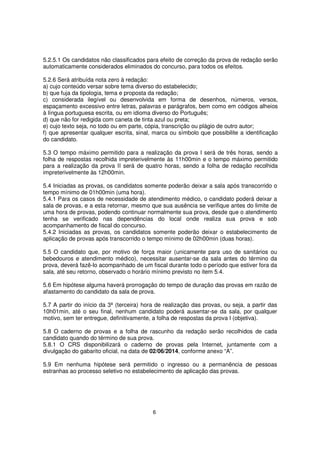 5.2.5.1 Os candidatos não classificados para efeito de correção da prova de redação serão
automaticamente considerados eliminados do concurso, para todos os efeitos.
5.2.6 Será atribuída nota zero à redação:
a) cujo conteúdo versar sobre tema diverso do estabelecido;
b) que fuja da tipologia, tema e proposta da redação;
c) considerada ilegível ou desenvolvida em forma de desenhos, números, versos,
espaçamento excessivo entre letras, palavras e parágrafos, bem como em códigos alheios
à língua portuguesa escrita, ou em idioma diverso do Português;
d) que não for redigida com caneta de tinta azul ou preta;
e) cujo texto seja, no todo ou em parte, cópia, transcrição ou plágio de outro autor;
f) que apresentar qualquer escrita, sinal, marca ou símbolo que possibilite a identificação
do candidato.
5.3 O tempo máximo permitido para a realização da prova I será de três horas, sendo a
folha de respostas recolhida impreterivelmente às 11h00min e o tempo máximo permitido
para a realização da prova II será de quatro horas, sendo a folha de redação recolhida
impreterivelmente às 12h00min.
5.4 Iniciadas as provas, os candidatos somente poderão deixar a sala após transcorrido o
tempo mínimo de 01h00min (uma hora).
5.4.1 Para os casos de necessidade de atendimento médico, o candidato poderá deixar a
sala de provas, e a esta retornar, mesmo que sua ausência se verifique antes do limite de
uma hora de provas, podendo continuar normalmente sua prova, desde que o atendimento
tenha se verificado nas dependências do local onde realiza sua prova e sob
acompanhamento de fiscal do concurso.
5.4.2 Iniciadas as provas, os candidatos somente poderão deixar o estabelecimento de
aplicação de provas após transcorrido o tempo mínimo de 02h00min (duas horas).
5.5 O candidato que, por motivo de força maior (unicamente para uso de sanitários ou
bebedouros e atendimento médico), necessitar ausentar-se da sala antes do término da
prova, deverá fazê-lo acompanhado de um fiscal durante todo o período que estiver fora da
sala, até seu retorno, observado o horário mínimo previsto no item 5.4.
5.6 Em hipótese alguma haverá prorrogação do tempo de duração das provas em razão de
afastamento do candidato da sala de prova.
5.7 A partir do início da 3ª (terceira) hora de realização das provas, ou seja, a partir das
10h01min, até o seu final, nenhum candidato poderá ausentar-se da sala, por qualquer
motivo, sem ter entregue, definitivamente, a folha de respostas da prova I (objetiva).
5.8 O caderno de provas e a folha de rascunho da redação serão recolhidos de cada
candidato quando do término de sua prova.
5.8.1 O CRS disponibilizará o caderno de provas pela Internet, juntamente com a
divulgação do gabarito oficial, na data de 02/06/2014, conforme anexo “A”.
5.9 Em nenhuma hipótese será permitido o ingresso ou a permanência de pessoas
estranhas ao processo seletivo no estabelecimento de aplicação das provas.

6

 