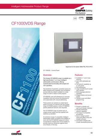 Intelligent Addressable Product Range




CF1000VDS Range




                                                                        Approved to the latest: EN54 Pt2, Pt4 & Pt13

                               CF1100VDS - Control Panel


                               Overview                                               Features
                               The Cooper CF1000VDS range is available as a           • Available in 1 and 2 loop
                               high specification 1 or 2 loop intelligent               versions
                                                                                      • Up to 200 addresses per
                               addressable control panel, offering
                                                                                        loop
                               sophisticated functionality with simple end            • Full network capability up
                               user operation.                                          to 126 panels
                                                                                      • Soft addressing
                               The simplicity of operation, powerful cause and        • Large versatile touch-screen
                               effect programming capability and competitive            user interface
                               pricing make the system suitable for a wide            • Multi-language selection
                               range of small to medium sized projects.                 capability
                                                                                      • Integral battery and power
                               CF1000VDS uses soft addressing to minimise               supply
                               installation time and remove the potential for         • Flexible cause and effect
                               error associated with manual addressing.                 programming

                               These panels can operate as a stand alone
                               panel or as part of a network with the Cooper          Benefits
                               range of CF3000 panels or other CF1000VDS              • Simple to operate end
                               panels (additional network card required).               user touch-screen interface
                                                                                      • Flexible distributed
                               The CF1000VDS range of panels have an                    network capability
                               integral power supply and are supplied with            • Full range of compatible
                               batteries as standard.                                   accessories
                                                                                      • Easy to design system
                               An extensive range of compatible intelligent             cause and effect using site
                               addressable system ancillaries are available to          installer software
                               work with the CF1000VDS range all of which             • Full system integrity with
                               incorporate an integral short circuit isolator to        Cooper developed protocol
                               provide maximum protection against short
                               circuit faults on the loop.




                                                                                                                 13
 