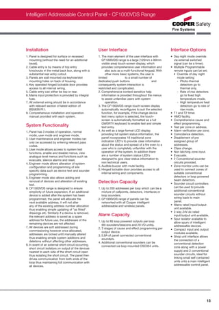 Intelligent Addressable Control Panel - CF1000VDS Range




Installation                                          User Interface                                       Interface Options
1. Panel is designed for surface or recessed          1. The main element of the user interface with       • Day night mode override
   mounting (without the need for an additional          CF1000VDS range is a large (120mm x 90mm            via external switched
   bezel).                                               visible area) touch-screen display, which           signal (can be a timer).
2. Cable entry is by means of top entry                  provides comprehensive user information and       • Multiple Programmable
   knockouts in the metal back box, along with a            also acts as a multi-functional keypad. With     remote inputs can be set:
   substantial rear entry cutout.                           other more basic systems, the user is            • Override of day night
3. Panels are wall mounted via keyhole/slot           limited               to a small number of                mode setting
   mounting holes on back of housing.                 dedicated push buttons                    and             - Photo-thermal
4. Key operated hinged lockable door provides         consequently system interaction is                           detectors go to
   access to all internal wiring.                     restricted and complicated.                                  thermal only.
5. Cable entry can either be top or rear.             2. Comprehensive context sensitive help                   - Rate of rise detectors
6. Mains input protection is provided by integral        information is provided throughout the menus              go to ﬁxed high
   fuse.                                                 to assist unfamiliar users with system                    temperature mode.
7. All external wiring should be in accordance              operation.                                          - High temperature heat
   with relevant section of latest edition of         3. The CF1000VDS range touch-screen display                  detectors go to rate of
   BS5839 Pt1.                                           automatically reconﬁgures to suit the selected            rise mode.
8. Comprehensive installation and operation              function, for example, if the change device       • T1 and T2 timer.
   manual provided with each system.                     text menu option is selected, the touch-          • HMO facility.
                                                         screen is automatically formatted as a full       • Comprehensive cause and
                                                         QWERTY keyboard to enable fast and simple           effect programming.
System Functionality                                     text entry.                                       • Test per zone or address.
1. Panel has 3 modes of operation, normal             4. As well as a large format LCD display             • Alarm veriﬁcation per zone.
   mode, user mode and engineer mode.                    providing full system status information, the     • Coincidence detection.
2. User maintenance and engineer modes can               panel incorporates 16 traditional zone            • Disablement of pre
   only be accessed by entering relevant pass            indication LED's to provide clear information       assigned group of
   codes.                                                about the status and spread of a ﬁre even to a      addresses.
3. User mode allows access to system test                user who is completely unfamiliar with the        • Class change.
   functions, enable and disable menus, view             operation of the system. In addition there        • Non latching zone input.
   analogue level menus and functions such as            are a number of system status LED's               • Evacuate.
   evacuate, silence alarms and reset.                   designed to give clear status information to      • 2 Conventional sounder
4. Engineer mode allows alteration of system             non technical users.                                circuits provided.
   conﬁguration and programming of site               5. Audible buzzer with mute facility.                • Zone monitor units can be
   speciﬁc data such as device text and sounder       6. Hinged lockable door provides access to all         used to connect zones of
   programming.                                          internal wiring and components.                     suitable conventional
5. Engineer mode also allows adding and                                                                      detectors or loop powered
                                                                                                             beam detectors.
   removal of devices and alteration of existing      Detection Capacity                                   • Sounder circuit controllers
   text.
6. CF1000VDS range is designed to ensure              1. Up to 200 addresses per loop which can be a         can be used to provide
   simplicity of future expansion. If an additional      mixture of callpoints, detectors, interfaces or     additional conventional
   device is added after the system has been             loop sounders.                                      sounder circuits without
   programmed, the panel will allocate the            2. CF1000VDS range of panels can be                    wiring back to main
   next available address, it will not alter             networked with all Cooper intelligent               panel.
   any of the existing address number allocation         addressable and wireless panels.                  • Mains rated input/output
   thus enabling simple updating of "as ﬁtted"                                                               unit available.
   drawings etc. Similarly if a device is removed,                                                         • 3 way 24V dc rated
   the relevant address is saved as a spare           Alarm Capacity                                         input/output unit available.
   address for future use, the addresses of the                                                            • Spur isolator available to
                                                      1. Up to 80 loop powered outputs per loop              allow spurs of intelligent
   remaining devices are not affected.                   (60 sounders/beacons and 20 I/O units).
7. All devices are soft addressed during                                                                     addressable devices.
                                                      2. 3 stages of cause and effect programming per      • Compact input and output
   commissioning however once allocated,                 output device.
   addresses are locked until manually altered                                                               modules available.
                                                      3. 0.8A of panel connected conventional              • Shop unit interface allows
   thus enabling simple system additions and             sounders.
   deletions without affecting other addresses.                                                              the connection of a
                                                      4. Additional conventional sounders can be             conventional detection
8. In event of an external short circuit occurring,      connected via loop mounted CSC354 units.
   short circuit isolators on output of the devices                                                          zone along with a power
   nearest to each side of the short circuit open                                                            supply and 2 conventional
   thus isolating the short circuit. The panel then                                                          sounder circuits, ideal for
   drives communication from both ends of the                                                                linking small self contained
   loop thus maintaining full communication with                                                             units onto a main intelligent
   all devices.                                                                                              addressable control panel.




                                                                                                                                       15
 