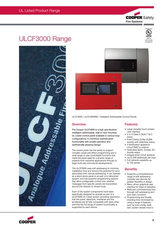 CFS0077-UL-C_Layout 1 12/01/2012 11:43 Page 5




                UL Listed Product Range



                                                                                                                             SIGNALING




                ULCF3000 Range                                                                                                 4AC5
                                                                                                                             FIRE ALARM
                                                                                                                             EQUIPMENT




                                                ULCF3000 / ULCF3000RM - Intelligent Addressable Control Panels


                                                Overview                                               Features
                                                The Cooper ULCF3000 is a high specification            • Large versatile touch-screen
                                                intelligent addressable, wall or rack mounted,           user interface
                                                                                                       • 2 or 4 Class A Style 7 SLC
                                                UL Listed control panel available in various loop
                                                                                                         loops
                                                configurations. It combines sophisticated              • Event history buffer (9,999
                                                functionality with simple operation and                  events) with date/time stamp
                                                aesthetically pleasing design.                         • 4 Notification appliance
                                                                                                         circuit (NAC's) outputs
                                                The control panel has the ability to support           • Dedicated alarm, trouble, AC
                                                complex cause and effect programming and a               trouble relays
                                                wide range of user controllable functions that         • Integral short circuit isolators
                                                make the panel ideal for a diverse range of            • Up to 200 addresses per loop
                                                projects from industrial applications through to       • Full network capability up
                                                large multi site commercial developments.                to 126 panels

                                                The ULCF3000 uses soft addressing to minimise
                                                installation time and remove the potential for error
                                                                                                       Benefits
                                                associated with manual addressing. It can operate      • Supports a comprehensive
                                                as a stand alone panel or as part of a networked         range of soft addressing
                                                system, and has powerful programming options             modules and devices for
                                                that allow configurable control over whether             greater flexibility in design
                                                messages from specific panels are transmitted          • Menu driven graphical user
                                                around the network or remain local.                      interface for ease of operation
                                                                                                       • Reduced commissioning time
                                                Each of the system components have been                  through soft addressing and
                                                specifically designed to operate as part of a            auto learn functions
                                                ULCF3000 UL Listed system providing assurance          • Programming and trouble
                                                that the panel, detectors, interfaces and the            shooting time minimised by
                                                ancillaries are all fully compatible with each other     using a range of features
                                                and that the full range of system functionality is       such as auto config, walk
                                                supported by each device.                                test, system details menu’s




                                                                                                                                         5
 