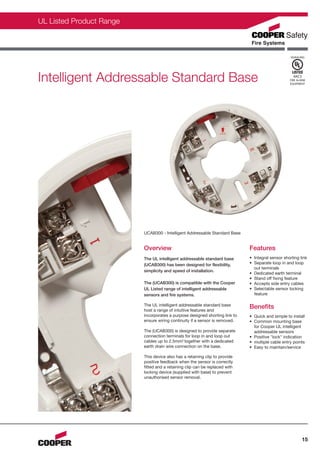 CFS0077-UL-C_Layout 1 12/01/2012 11:43 Page 15




                UL Listed Product Range



                                                                                                                          SIGNALING




                Intelligent Addressable Standard Base                                                                      4AC5
                                                                                                                         FIRE ALARM
                                                                                                                         EQUIPMENT




                                                 UCAB300 - Intelligent Addressable Standard Base


                                                 Overview                                           Features
                                                 The UL intelligent addressable standard base       • Integral sensor shorting link
                                                 (UCAB300) has been designed for flexibility,       • Separate loop in and loop
                                                                                                      out terminals
                                                 simplicity and speed of installation.
                                                                                                    • Dedicated earth terminal
                                                                                                    • Stand off fixing feature
                                                 The (UCAB300) is compatible with the Cooper        • Accepts side entry cables
                                                 UL Listed range of intelligent addressable         • Selectable sensor locking
                                                 sensors and fire systems.                            feature

                                                 The UL intelligent addressable standard base
                                                 host a range of intuitive features and
                                                                                                    Benefits
                                                 incorporates a purpose designed shorting link to   • Quick and simple to install
                                                 ensure wiring continuity if a sensor is removed.   • Common mounting base
                                                                                                      for Cooper UL intelligent
                                                 The (UCAB300) is designed to provide separate        addressable sensors
                                                 connection terminals for loop in and loop out      • Positive "lock" indication
                                                 cables up to 2.5mm2 together with a dedicated      • multiple cable entry points
                                                 earth drain wire connection on the base.           • Easy to maintain/service

                                                 This device also has a retaining clip to provide
                                                 positive feedback when the sensor is correctly
                                                 fitted and a retaining clip can be replaced with
                                                 locking device (supplied with base) to prevent
                                                 unauthorised sensor removal.




                                                                                                                                  15
 
