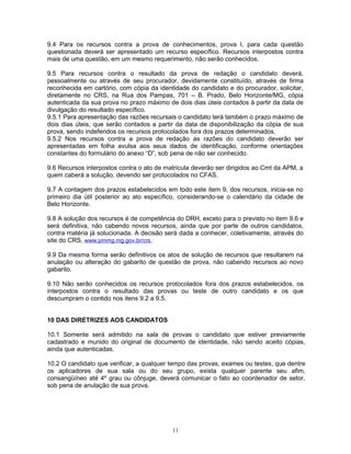9.4 Para os recursos contra a prova de conhecimentos, prova I, para cada questão
questionada deverá ser apresentado um recurso específico. Recursos interpostos contra
mais de uma questão, em um mesmo requerimento, não serão conhecidos.
9.5 Para recursos contra o resultado da prova de redação o candidato deverá,
pessoalmente ou através de seu procurador, devidamente constituído, através de firma
reconhecida em cartório, com cópia da identidade do candidato e do procurador, solicitar,
diretamente no CRS, na Rua dos Pampas, 701 – B. Prado, Belo Horizonte/MG, cópia
autenticada da sua prova no prazo máximo de dois dias úteis contados à partir da data de
divulgação do resultado específico.
9.5.1 Para apresentação das razões recursais o candidato terá também o prazo máximo de
dois dias úteis, que serão contados a partir da data de disponibilização da cópia de sua
prova, sendo indeferidos os recursos protocolados fora dos prazos determinados.
9.5.2 Nos recursos contra a prova de redação as razões do candidato deverão ser
apresentadas em folha avulsa aos seus dados de identificação, conforme orientações
constantes do formulário do anexo “D”, sob pena de não ser conhecido.
9.6 Recursos interpostos contra o ato de matrícula deverão ser dirigidos ao Cmt da APM, a
quem caberá a solução, devendo ser protocolados no CFAS.
9.7 A contagem dos prazos estabelecidos em todo este item 9, dos recursos, inicia-se no
primeiro dia útil posterior ao ato específico, considerando-se o calendário da cidade de
Belo Horizonte.
9.8 A solução dos recursos é de competência do DRH, exceto para o previsto no item 9.6 e
será definitiva, não cabendo novos recursos, ainda que por parte de outros candidatos,
contra matéria já solucionada. A decisão será dada a conhecer, coletivamente, através do
site do CRS, www.pmmg.mg.gov.br/crs.
9.9 Da mesma forma serão definitivos os atos de solução de recursos que resultarem na
anulação ou alteração do gabarito de questão de prova, não cabendo recursos ao novo
gabarito.
9.10 Não serão conhecidos os recursos protocolados fora dos prazos estabelecidos, os
interpostos contra o resultado das provas ou teste de outro candidato e os que
descumpram o contido nos itens 9.2 a 9.5.
10 DAS DIRETRIZES AOS CANDIDATOS
10.1 Somente será admitido na sala de provas o candidato que estiver previamente
cadastrado e munido do original de documento de identidade, não sendo aceito cópias,
ainda que autenticadas.
10.2 O candidato que verificar, a qualquer tempo das provas, exames ou testes, que dentre
os aplicadores de sua sala ou do seu grupo, exista qualquer parente seu afim,
consangüíneo até 4º grau ou cônjuge, deverá comunicar o fato ao coordenador de setor,
sob pena de anulação de sua prova.
11
 