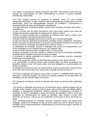 10.3 Todos os documentos a serem analisados pelo DRH, relacionados a este concurso,
deverão ser encaminhados via CRS, observando-se os prazos e demais condições
estabelecidas neste edital.
10.4 Todo conteúdo previsto no programa de matérias, anexo "E", será cobrado
devidamente atualizado, ou seja, contendo todas as alterações que modificaram as normas
relacionadas, sendo de responsabilidade exclusiva do candidato o conhecimento e
acompanhamento de todas as publicações e atualizações.
10.5 Será eliminado do processo seletivo, dentre outras situações previstas neste edital, o
candidato que:
a) usar ou tentar usar de meios fraudulentos, bem como portar material que possa ser
utilizado para fraudar a realização de qualquer prova, teste ou exame;
b) faltar ou chegar atrasado para a realização de qualquer prova, teste ou exame, bem
como para qualquer chamada previamente prevista;
c) deixar o local de realização das provas ou exames sem a devida autorização;
d) tratar com falta de urbanidade examinadores, auxiliares, fiscais, professores, monitores e
demais servidores da administração do concurso ou autoridades presentes ou proceder de
forma a tumultuar a realização de qualquer prova, teste ou exame;
e) estabelecer comunicação, durante a realização das provas de conhecimentos, com
outros candidatos ou com pessoas estranhas, por qualquer meio;
f) usar de meios ilícitos para obter vantagem para si ou para outros;
g) deixar de atender às normas contidas no caderno de provas ou às demais orientações
expedidas pelas entidades executoras em todas as etapas;
h) emprestar ou solicitar empréstimo de material, a outro candidato, durante a realização
das provas de conhecimentos;
i) não portar documento original de identidade para qualquer prova, teste ou exame;
j) for surpreendido na sala de provas, após iniciadas estas, de posse de qualquer dos
aparelhos citados no item 10.8 deste edital, ainda que desligados ou acondicionados em
bolsas ou pochetes;
k) ausentar-se da sala de provas, de conhecimentos, antes de transcorrido o tempo mínimo
de 01:00h (uma hora) do seu início, exceto para a situação prevista no item 5.4.1
10.6 Para a realização de qualquer prova, teste ou exame, o candidato deverá apor sua
assinatura, na lista de presença, de acordo com aquela constante do seu documento de
identidade, sob pena de eliminação do concurso.
10.7 Quaisquer ocorrências durante a realização das provas ou exames serão registradas
em ata.
10.8 Durante a realização das provas de conhecimentos não se admitirá qualquer tipo de
consulta, sendo vedado o porte na sala de prova, após iniciada esta, de relógios digitais,
aparelhos e equipamentos eletrônicos, telefones celulares, computadores e similares. O
candidato ao qual for constatada a posse de qualquer dos aparelhos citados, ainda que
desligados ou acondicionados em bolsas ou pochetes, após iniciada a prova, será
eliminado do concurso, mesmo que tal constatação ocorra após já haver encerrado sua
prova.
10.8.1 Pertences pessoais do candidato, inclusive o aparelho celular, que deverá estar
desligado, poderão ser mantidos na sala de prova, desde que fora do alcance físico do
candidato, não se responsabilizando a administração do concurso por perdas, extravios ou
eventuais danos.
12
 