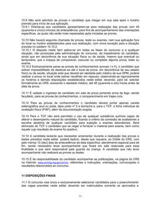 10.9 Não será admitido às provas o candidato que chegar em sua sala após o horário
previsto para início de sua aplicação.
10.9.1 Orienta-se aos candidatos apresentarem-se para realização das provas com 45
(quarenta e cinco) minutos de antecedência, para fins de acompanhamento das orientações
especificas, as quais não serão mais repassadas após iniciadas as provas.
10.10 Não haverá segunda chamada de provas, teste ou exames, nem sua aplicação fora
do local ou horário estabelecidos para sua realização, com única exceção para a situação
prevista no subitem 10.10.2.
10.10.1 O disposto neste item aplica-se em todas as fases do concurso e a qualquer
situação, não provocada pela administração do concurso, de impedimento do candidato,
ainda que em decorrência de sua situação física ou de saúde, mesmo que eventual ou
temporária, que o impeça de comparecer, executar ou completar alguma prova, teste ou
exame.
10.10.2 Exclusivamente paras as provas de conhecimentos (provas I e II), o candidato que
estiver impossibilitado de deslocar-se até o local de prova, em decorrência de seu estado
físico ou de saúde, situação esta que deverá ser atestada pelo médico de sua OPM, poderá
realizar a prova no local onde estiver recolhido em repouso, observando-se rigorosamente
os horários e demais disposições estabelecidos neste edital, devendo, para tal, solicitar
formalmente ao CRS, anexando o atestado médico, até 48 (quarenta e oito) horas antes da
data da prova.
10.11 É vedado o ingresso de candidato em sala de prova portando arma de fogo, sendo
facultado, para as provas de conhecimentos, o comparecimento em trajes civis.
10.12 Para as provas de conhecimentos o candidato deverá portar apenas caneta
esferográfica azul ou preta, lápis preto nº 2 e borracha e, para o TCF, a ficha individual de
avaliação física (FIAF), além da documentação exigida.
10.13 Para o TCF não será permitido o uso de qualquer substância química capaz de
alterar o desempenho natural do candidato, ficando a critério da comissão de avaliadores a
escolha aleatória de qualquer candidato para sujeição a exames laboratoriais. Será
eliminado do TCF o candidato que se negar a fornecer o material para exame, bem como
aquele cujo resultado de exame for positivo.
10.14 A candidata lactante que necessitar amamentar durante a realização das provas e
testes previstos neste edital poderá fazê-lo, desde que requeira, ao Chefe do CRS, com
pelo menos 10 (dez) dias de antecedência da data específica, atendimento especial para tal
fim, sendo necessário levar acompanhante que ficará em sala reservada para essa
finalidade e que será responsável pela guarda da criança. A candidata que não levar
acompanhante não realizará as provas ou testes.
10.15 É de responsabilidade do candidato acompanhar as publicações, na página do CRS
na Internet, www.pmmg.mg.gov.br/crs, referentes a instruções, orientações, convocações e
resultados relacionados ao concurso.
11 DISPOSIÇÕES FINAIS
11.1 O concurso visa única e exclusivamente selecionar candidatos para o preenchimento
das vagas previstas neste edital, devendo ser matriculados somente os aprovados e
13
 