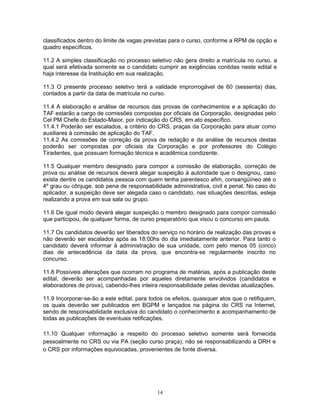 classificados dentro do limite de vagas previstas para o curso, conforme a RPM de opção e
quadro específicos.
11.2 A simples classificação no processo seletivo não gera direito a matrícula no curso, a
qual será efetivada somente se o candidato cumprir as exigências contidas neste edital e
haja interesse da Instituição em sua realização.
11.3 O presente processo seletivo terá a validade improrrogável de 60 (sessenta) dias,
contados a partir da data de matrícula no curso.
11.4 A elaboração e análise de recursos das provas de conhecimentos e a aplicação do
TAF estarão a cargo de comissões compostas por oficiais da Corporação, designadas pelo
Cel PM Chefe do Estado-Maior, por indicação do CRS, em ato específico.
11.4.1 Poderão ser escalados, a critério do CRS, praças da Corporação para atuar como
auxiliares à comissão de aplicação do TAF.
11.4.2 As comissões de correção da prova de redação e da análise de recursos destas
poderão ser compostas por oficiais da Corporação e por professores do Colégio
Tiradentes, que possuam formação técnica e acadêmica condizente.
11.5 Qualquer membro designado para compor a comissão de elaboração, correção de
prova ou análise de recursos deverá alegar suspeição à autoridade que o designou, caso
exista dentre os candidatos pessoa com quem tenha parentesco afim, consangüíneo até o
4º grau ou cônjuge, sob pena de responsabilidade administrativa, civil e penal. No caso do
aplicador, a suspeição deve ser alegada caso o candidato, nas situações descritas, esteja
realizando a prova em sua sala ou grupo.
11.6 De igual modo deverá alegar suspeição o membro designado para compor comissão
que participou, de qualquer forma, de curso preparatório que visou o concurso em pauta.
11.7 Os candidatos deverão ser liberados do serviço no horário de realização das provas e
não deverão ser escalados após as 18:00hs do dia imediatamente anterior. Para tanto o
candidato deverá informar à administração de sua unidade, com pelo menos 05 (cinco)
dias de antecedência da data da prova, que encontra-se regularmente inscrito no
concurso.
11.8 Possíveis alterações que ocorram no programa de matérias, após a publicação deste
edital, deverão ser acompanhadas por aqueles diretamente envolvidos (candidatos e
elaboradores de prova), cabendo-lhes inteira responsabilidade pelas devidas atualizações.
11.9 Incorporar-se-ão a este edital, para todos os efeitos, quaisquer atos que o retifiquem,
os quais deverão ser publicados em BGPM e lançados na página do CRS na Internet,
sendo de responsabilidade exclusiva do candidato o conhecimento e acompanhamento de
todas as publicações de eventuais retificações.
11.10 Qualquer informação a respeito do processo seletivo somente será fornecida
pessoalmente no CRS ou via PA (seção curso praça), não se responsabilizando a DRH e
o CRS por informações equivocadas, provenientes de fonte diversa.
14
 