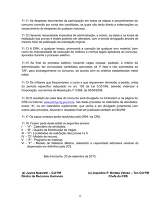 11.11 As despesas decorrentes da participação em todas as etapas e procedimentos do
concurso correrão por conta dos candidatos, os quais não terão direito a indenizações ou
ressarcimento de despesas de qualquer natureza.
11.12 Havendo necessidade imperativa da administração, a ordem, as datas e os locais de
realização das provas e testes poderão ser alterados, com a devida divulgação através do
mesmo meio de publicação da orientação original.
11.13 A DRH, a qualquer tempo, promoverá a correção de qualquer erro material, bem
como de impropriedade de execução de critérios e normas legais aplicáveis ao concurso,
apurados durante o processo seletivo.
11.14 Ao final do processo seletivo, havendo vagas ociosas, poderão, a critério da
administração, ser convocados candidatos aprovados na 1ª fase e não submetidos ao
TAF, para prosseguimento no concurso, de acordo com os critérios estabelecidos neste
edital.
11.15 Os militares que frequentarem o curso e que requererem demissão a pedido, antes
do período específico estipulado no art. 138 da Lei 5.301/69, deverão indenizar a
Corporação, nos termos da Resolução nº 3.968, de 30/04/2008.
11.16 O resultado de cada fase do concurso será divulgado na Intranetpm e na página do
CRS na Internet, www.pmmg.mg.gov.br/crs, nas datas previstas no calendário de atividades,
anexo “A”, ou em calendário suplementar, que venha a ser divulgado juntamente com
outros atos previstos, devendo o resultado final ser publicado também em BGPM.
11.17 Os casos omissos serão resolvidos pelo DRH, via CRS.
11.18 Fazem parte deste edital os seguintes anexos:
I - “A”- Calendário de atividades.
II - “B” - Quadro de Distribuição de Vagas.
III - “C”- Localidades de realização das provas I e II.
IV - “D”- Modelo de recurso.
V - “E”- Programa de matérias.
VI - “F” - Modelo de Relatório Médico, atestando a capacidade laborativa residual do
dispensado em definitivo pela JCS.
Belo Horizonte, 20 de setembro de 2010.
(a) Juarez Nazareth – Cel PM (a) Jaqueline P. Brettas Veloso – Ten Cel PM
Diretor de Recursos Humanos Chefe do CRS
15
 