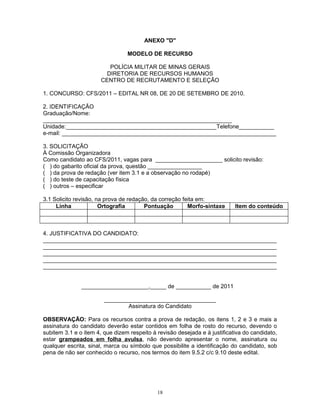 ANEXO "D"
MODELO DE RECURSO
POLÍCIA MILITAR DE MINAS GERAIS
DIRETORIA DE RECURSOS HUMANOS
CENTRO DE RECRUTAMENTO E SELEÇÃO
1. CONCURSO: CFS/2011 – EDITAL NR 08, DE 20 DE SETEMBRO DE 2010.
2. IDENTIFICAÇÃO
Graduação/Nome:
___________________________________________________________
Unidade:_______________________________________________Telefone___________
e-mail: ___________________________________________________________________
3. SOLICITAÇÃO
À Comissão Organizadora
Como candidato ao CFS/2011, vagas para _____________________ solicito revisão:
( ) do gabarito oficial da prova, questão _________________
( ) da prova de redação (ver item 3.1 e a observação no rodapé)
( ) do teste de capacitação física
( ) outros – especificar
3.1 Solicito revisão, na prova de redação, da correção feita em:
Linha Ortografia Pontuação Morfo-sintaxe Item do conteúdo
4. JUSTIFICATIVA DO CANDIDATO:
_________________________________________________________________________
_________________________________________________________________________
_________________________________________________________________________
_________________________________________________________________________
_________________________________________________________________________
_____________________,_____ de ___________ de 2011
___________________________________
Assinatura do Candidato
OBSERVAÇÃO: Para os recursos contra a prova de redação, os itens 1, 2 e 3 e mais a
assinatura do candidato deverão estar contidos em folha de rosto do recurso, devendo o
subitem 3.1 e o item 4, que dizem respeito à revisão desejada e à justificativa do candidato,
estar grampeados em folha avulsa, não devendo apresentar o nome, assinatura ou
qualquer escrita, sinal, marca ou símbolo que possibilite a identificação do candidato, sob
pena de não ser conhecido o recurso, nos termos do item 9.5.2 c/c 9.10 deste edital.
18
 