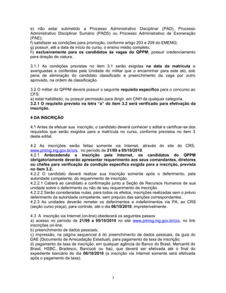 e) não estar submetido a Processo Administrativo Disciplinar (PAD), Processo
Administrativo Disciplinar Sumário (PADS) ou Processo Administrativo de Exoneração
(PAE);
f) satisfazer as condições para promoção, conforme artigo 203 e 209 do EMEMG;
g) possuir, até a data de início do curso, o ensino médio completo;
h) exclusivamente para os candidatos às vagas do QPPM, possuir credenciamento
para direção de viatura.
3.1.1 As condições previstas no item 3.1 serão exigidas na data da matrícula e
averiguadas e conferidas pela Unidade do militar que o encaminhar para este ato, sob
pena de eliminação do candidato classificado e preenchimento da vaga por outro
aprovado, na ordem de classificação.
3.2 O militar do QPPM deverá possuir o seguinte requisito específico para o concurso ao
CFS:
a) estar habilitado, ou possuir permissão para dirigir, em CNH de qualquer categoria.
3.2.1 O requisito previsto na letra “a” do item 3.2 será verificado para efetivação da
inscrição.
4 DA INSCRIÇÃO
4.1 Antes de efetuar sua inscrição, o candidato deverá conhecer o edital e certificar-se dos
requisitos que serão exigidos para a matrícula no curso, conforme previstos no item 3
deste edital.
4.2 As inscrições serão feitas somente via Internet, através do site do CRS,
www.pmmg.mg.gov.br/crs, no período de 21/09 a 05/10/2010.
4.2.1 Antecedendo a inscrição pela Internet, os candidatos do QPPM
obrigatoriamente deverão apresentar requerimento aos seus comandantes, diretores
ou chefes para verificação da condição específica exigida para a inscrição, prevista
no item 3.2.
4.2.2 O candidato deverá realizar sua inscrição somente após o deferimento, pela
autoridade competente, do requerimento de inscrição.
4.2.2.1 Caberá ao candidato a confirmação junto a Seção de Recursos Humanos de sua
unidade sobre o deferimento ou não de seu requerimento de inscrição.
4.2.2.2 Serão consideradas nulas, para todos os efeitos, inscrições realizadas sem o prévio
deferimento da autoridade competente, sem prejuízo das sanções correspondentes.
4.2.3 As unidades deverão remeter os deferimentos e indeferimentos via PA, ao CRS
(seção curso praça), para controle, até o dia 06/10/2010, impreterivelmente.
4.3 A inscrição via Internet (on-line) obedecerá os seguintes passos:
a) acesso no período de 21/09 a 05/10/2010 no site www.pmmg.mg.gov.br/crs, no link
inscrições on-line;
b) preenchimento de dados pessoais;
c) impressão, na página sequencial à do preenchimento de dados pessoais, da guia do
DAE (Documento de Arrecadação Estadual), para pagamento da taxa de inscrição;
d) pagamento da taxa de inscrição, em qualquer agência do Banco do Brasil, Mercantil do
Brasil, HSBC, Bradesco, Bancoob ou Itaú, que deverá ser efetivada até o final do
expediente bancário do dia 06/10/2010 (a inscrição via Internet somente será efetivada
após o pagamento da taxa);
3
 