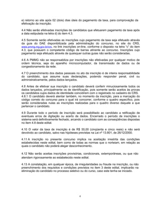 e) retorno ao site após 02 (dois) dias úteis do pagamento da taxa, para comprovação da
efetivação da inscrição.
4.4 Não serão efetivadas inscrições de candidatos que efetuarem pagamento da taxa após
a data estipulada na letra d) do item 4.3.
4.5 Somente serão efetivadas as inscrições cujo pagamento da taxa seja efetuado através
da guia do DAE disponibilizada pela administração do concurso, no site do CRS,
www.pmmg.mg.gov.br/crs, no link inscrições on-line, conforme o disposto na letra “c” do item
4.3, que possuem o competente código de barras atinente ao concurso. Inscrições cujo
pagamento seja efetuado através de quaisquer outras guias não serão consideradas.
4.6 A PMMG não se responsabiliza por inscrições não efetivadas por qualquer motivo de
ordem técnica, seja do aparelho microcomputador, da transmissão de dados ou de
congestionamento da rede.
4.7 O preenchimento dos dados pessoais no ato da inscrição é de inteira responsabilidade
do candidato, que assume suas declarações, podendo responder penal, civil ou
administrativamente, pelos dados lançados.
4.8 Antes de efetivar sua inscrição o candidato deverá conferir minuciosamente todos os
dados lançados, principalmente os de identificação, pois somente serão aceitos às provas
os candidatos cujos dados de identidade coincidirem com o registrado no cadastro do CRS.
4.8.1 O candidato deverá atentar também, no momento da inscrição, para a marcação do
código correto do concurso para o qual irá concorrer, conforme o quadro específico, pois
serão consideradas nulas as inscrições realizadas para o quadro diverso daquele a que
pertencer o candidato.
4.9 Durante todo o período de inscrição será possibilitado ao candidato a retificação de
eventuais erros de digitação ou acerto de dados. Encerrado o período de inscrições o
sistema será definitivamente fechado, arcando o candidato com as conseqüências dispostas
no item 4.8 deste edital.
4.10 O valor da taxa de inscrição é de R$ 55,00 (cinqüenta e cinco reais) e não será
devolvido ao candidato, salvo nas hipóteses previstas na Lei nº 13.801, de 26/12/2000.
4.11 A inscrição no presente concurso implica na aceitação irrestrita das condições
estabelecidas neste edital, bem como de todas as normas que o norteiam, em relação as
quais o candidato não poderá alegar desconhecimento.
4.12 Não serão aceitas inscrições provisórias, condicionais, extemporâneas, ou que não
atendam rigorosamente ao estabelecido neste edital.
4.13 A constatação, em qualquer época, de irregularidades ou fraude na inscrição, ou não
preenchimento dos requisitos e condições previstos no item 3 deste edital, implicarão na
eliminação do candidato no processo seletivo ou do curso, caso este tenha se iniciado.
4
 