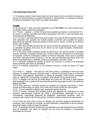 5 DO PROCESSO SELETIVO
5.1 O processo seletivo será desenvolvido em duas fases, sendo a primeira composta de
provas de conhecimentos, de caráter eliminatório e classificatório e a segunda composta
do Teste de Avaliação Física (TAF), de caráter eliminatório.
1ª FASE
5.2 As provas da 1ª fase, que serão aplicadas no dia 13/11/2010, com início previsto para
as 08:00hs, terão a seguinte composição:
5.2.1 Prova I – objetiva – conterá 40 (quarenta) questões pontuáveis, numeradas de 01 a
40, sendo 15 (quinze) questões para língua portuguesa e 25 (vinte e cinco) questões para
conhecimentos profissionais.
5.2.1.1 A prova I, que será distinta para cada quadro, terá valor de 200 (duzentos) pontos e
será elaborada com questões de múltipla escolha, contendo cada questão 04 (quatro)
alternativas de resposta, das quais apenas 01(uma) será a correta, no valor de 5,0 (cinco)
pontos cada questão.
5.2.1.2 Não será admitido nenhum tipo de rasura na folha de respostas da prova I, sendo
as questões rasuradas, bem como as em branco ou com dupla marcação, consideradas
nulas para o candidato.
5.2.1.3 As provas serão corrigidas através de leitura ótica, não sendo prevista a correção
manual, devendo o candidato atentar para a forma correta de marcação de sua alternativa
de resposta, conforme orientações contidas na folha de respostas, sendo que as questões
que forem marcadas de forma diversa e, por isto, não reconhecidas pela leitora ótica, não
serão computadas para o candidato, ainda que assinalada a resposta correta.
5.2.1.4 Havendo anulação de questão da prova I do concurso, os pontos a ela atribuídos
serão revertidos para todos os candidatos.
5.2.1.5 O conteúdo programático, a ser avaliado na prova I, consta do anexo “E” deste
edital.
5.2.2 Prova II – redação – terá valor de 100 (cem) pontos e constituirá de tema que será
fornecido no momento da prova, devendo conter o máximo de 30 (trinta) linhas e o mínimo de
120 (cento e vinte) palavras, observando os critérios de ortografia, morfo-sintaxe, pontuação,
cada um valendo 20 (vinte) pontos, e conteúdo, este valendo 40 (quarenta) pontos.
5.2.2.1 A redação com mais de 30 (trinta) linhas e/ou menos de 120 (cento e vinte) palavras
será penalizada com a perda de 05 (cinco) pontos por linha que passar e de 01 (um) ponto por
palavra que faltar.
5.2.2.2 Para cada erro verificado quanto aos quesitos de ortografia, pontuação e morfo-
sintaxe será descontado um ponto, até o limite de 20 (vinte) pontos em cada quesito.
5.2.2.1.1 O erro ortográfico idêntico será computado apenas uma vez.
5.2.2.3 O quesito conteúdo será avaliado quanto aos aspectos de: pertinência ao tema
proposto; argumentação coerente das idéias e informatividade; adequação do uso de
articuladores; organização adequada de parágrafos; propriedade vocabular, cada um
pontuado até o máximo de 08 (oito) pontos, conforme o desenvolvimento de cada quesito.
5.2.3 A folha de texto para a prova de redação não permitirá qualquer identificação do
candidato, pela comissão de correção, na parte destinada à dissertação do tema proposto,
garantindo assim o sigilo do autor da redação.
5.2.3.1 O candidato somente poderá apor sua assinatura em local especificamente indicado
para tal finalidade, sob pena de anulação da sua prova de redação e consequente
eliminação do concurso.
5
 