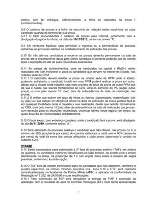 motivo, sem ter entregue, definitivamente, a folha de respostas da prova I
(conhecimentos).
5.8 O caderno de provas e a folha de rascunho da redação serão recolhidos de cada
candidato quando do término de sua prova.
5.8.1 O CRS disponibilizará o caderno de provas pela Internet, juntamente com a
divulgação do gabarito oficial, na data de 16/11/2010, conforme anexo “A”.
5.9 Em nenhuma hipótese será permitido o ingresso ou a permanência de pessoas
estranhas ao processo seletivo no estabelecimento de aplicação das provas.
5.10 Os três últimos candidatos a encerrar as provas deverão permanecer na sala de
provas até o encerramento desta pelo último candidato e somente poderão sair do recinto
após a aposição em ata de suas respectivas assinaturas.
5.11 As provas de conhecimentos, para os candidatos da capital e RMBH, serão
realizadas em Belo Horizonte e, para os candidatos que servem no interior do Estado, nas
cidades sede de RPM.
5.11.1 O candidato deverá realizar a prova na cidade sede da RPM onde é lotado,
podendo, entretanto, o candidato lotado em uma RPM poderá realizar a prova em outra,
desde que a cidade onde trabalhe seja mais próxima do local de prova da outra RPM que
da sua e desde que solicite formalmente ao CRS, através somente do PA (seção curso
praça), e com pelo menos 10 (dez) dias de antecedência da data de realização das
provas.
5.11.2 O militar que estiver em gozo de férias ou licença (paternidade, maternidade, luto
ou gala) ou que estiver em diligência oficial na data de aplicação da prova poderá fazê-la
em qualquer localidade onde é prevista a sua realização, desde que solicite formalmente
ao CRS, com pelo menos 10 (dez) dias de antecedência da data de realização das provas,
com exceção para as situações imprevistas, ocorridas dentro deste espaço de tempo, as
quais deverão ser comunicadas imediatamente.
5.12 O local exato, com endereço completo, onde o candidato fará a prova, será divulgado
no dia 08/11/2010, conforme anexo “A”.
5.13 Será eliminado do processo seletivo o candidato que não obtiver, nas provas I e II, o
mínimo de 50% (cinqüenta por cento) dos pontos atribuídos a cada uma e 60% (sessenta
por cento) do total da soma dos pontos atribuídos a cada prova, observado o contido no
subitem 5.2.5.
2ª FASE
5.14 Serão convocados para submissão à 2ª fase do processo seletivo (TAF), em ambos
os quadros, os candidatos melhores classificados na fase anterior, de acordo com a ordem
decrescente de notas, na proporção de 1,2 (um virgula dois) vezes o número de vagas
previstas, conforme o local de opção.
5.15 O TCF será de caráter eliminatório para os candidatos que não atingirem, conforme o
quadro específico, os índices mínimos previstos nos itens 5.16 e 5.17, será realizado
centralizadamente na Academia de Polícia Militar (APM) e aplicado na conformidade da
Resolução nº 3.322, de 24/09/96 e suas modificações.
5.15.1 Para submissão ao TCF será obrigatória a entrega da FIAF à comissão de
aplicação, com o resultado de apto no Controle Fisiológico (CF), bem como apresentação
7
 