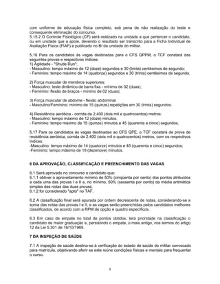 com uniforme de educação física completo, sob pena de não realização do teste e
consequente eliminação do concurso.
5.15.2 O Controle Fisiológico (CF) será realizado na unidade a que pertencer o candidato,
ou em unidade que a apoie, devendo o resultado ser transcrito para a Ficha Individual de
Avaliação Física (FIAF) e publicado no BI da unidade do militar.
5.16 Para os candidatos às vagas destinadas para o CFS QPPM, o TCF constará das
seguintes provas e respectivos índices:
1) Agilidade - "Shutle Run":
- Masculino: tempo máximo de 12 (doze) segundos e 30 (trinta) centésimos de segundo;
- Feminino: tempo máximo de 14 (quatorze) segundos e 30 (trinta) centésimos de segundo.
2) Força muscular de membros superiores:
- Masculino: teste dinâmico de barra fixa - mínimo de 02 (duas);
- Feminino: flexão de braços - mínimo de 02 (duas).
3) Força muscular de abdome - flexão abdominal
- Masculino/Feminino: mínimo de 15 (quinze) repetições em 30 (trinta) segundos.
4) Resistência aeróbica - corrida de 2.400 (dois mil e quatrocentos) metros:
- Masculino: tempo máximo de 12 (doze) minutos.
- Feminino: tempo máximo de 15 (quinze) minutos e 45 (quarenta e cinco) segundos.
5.17 Para os candidatos às vagas destinadas ao CFS QPE, o TCF constará de prova de
resistência aeróbica, corrida de 2.400 (dois mil e quatrocentos) metros, com os respectivos
índices:
-Masculino: tempo máximo de 14 (quatorze) minutos e 45 (quarenta e cinco) segundos;
-Feminino: tempo máximo de 19 (dezenove) minutos.
6 DA APROVAÇÃO, CLASSIFICAÇÃO E PREENCHIMENTO DAS VAGAS
6.1 Será aprovado no concurso o candidato que:
6.1.1 obtiver o aproveitamento mínimo de 50% (cinqüenta por cento) dos pontos atribuídos
a cada uma das provas I e II e, no mínimo, 60% (sessenta por cento) da média aritmética
simples das notas das duas provas;
6.1.2 for considerado "apto" no TAF.
6.2 A classificação final será apurada por ordem decrescente de notas, considerando-se a
soma das notas das provas I e II, e as vagas serão preenchidas pelos candidatos melhores
classificados, de acordo com a RPM de opção e quadro específicos.
6.3 Em caso de empate no total de pontos obtidos, terá prioridade na classificação o
candidato de maior graduação e, persistindo o empate, o mais antigo, nos termos do artigo
12 da Lei 5.301 de 16/10/1969.
7 DA INSPEÇÃO DE SAÚDE
7.1 A inspeção de saúde destina-se à verificação do estado de saúde do militar convocado
para matrícula, objetivando aferir se este reúne condições físicas e mentais para frequentar
o curso.
8
 