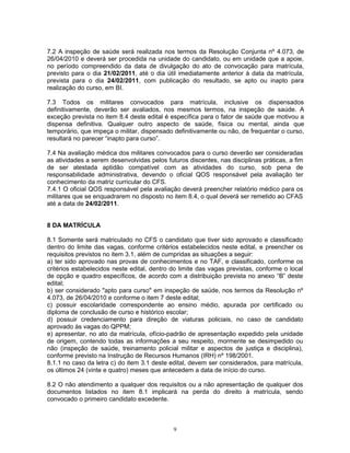 7.2 A inspeção de saúde será realizada nos termos da Resolução Conjunta nº 4.073, de
26/04/2010 e deverá ser procedida na unidade do candidato, ou em unidade que a apoie,
no período compreendido da data de divulgação do ato de convocação para matrícula,
previsto para o dia 21/02/2011, até o dia útil imediatamente anterior à data da matrícula,
prevista para o dia 24/02/2011, com publicação do resultado, se apto ou inapto para
realização do curso, em BI.
7.3 Todos os militares convocados para matrícula, inclusive os dispensados
definitivamente, deverão ser avaliados, nos mesmos termos, na inspeção de saúde. A
exceção prevista no item 8.4 deste edital é específica para o fator de saúde que motivou a
dispensa definitiva. Qualquer outro aspecto de saúde, física ou mental, ainda que
temporário, que impeça o militar, dispensado definitivamente ou não, de frequentar o curso,
resultará no parecer “inapto para curso”.
7.4 Na avaliação médica dos militares convocados para o curso deverão ser consideradas
as atividades a serem desenvolvidas pelos futuros discentes, nas disciplinas práticas, a fim
de ser atestada aptidão compatível com as atividades do curso, sob pena de
responsabilidade administrativa, devendo o oficial QOS responsável pela avaliação ter
conhecimento da matriz curricular do CFS.
7.4.1 O oficial QOS responsável pela avaliação deverá preencher relatório médico para os
militares que se enquadrarem no disposto no item 8.4, o qual deverá ser remetido ao CFAS
até a data de 24/02/2011.
8 DA MATRÍCULA
8.1 Somente será matriculado no CFS o candidato que tiver sido aprovado e classificado
dentro do limite das vagas, conforme critérios estabelecidos neste edital, e preencher os
requisitos previstos no item 3.1, além de cumpridas as situações a seguir:
a) ter sido aprovado nas provas de conhecimentos e no TAF, e classificado, conforme os
critérios estabelecidos neste edital, dentro do limite das vagas previstas, conforme o local
de opção e quadro específicos, de acordo com a distribuição prevista no anexo “B” deste
edital;
b) ser considerado "apto para curso" em inspeção de saúde, nos termos da Resolução nº
4.073, de 26/04/2010 e conforme o item 7 deste edital;
c) possuir escolaridade correspondente ao ensino médio, apurada por certificado ou
diploma de conclusão de curso e histórico escolar;
d) possuir credenciamento para direção de viaturas policiais, no caso de candidato
aprovado às vagas do QPPM;
e) apresentar, no ato da matrícula, ofício-padrão de apresentação expedido pela unidade
de origem, contendo todas as informações a seu respeito, mormente se desimpedido ou
não (inspeção de saúde, treinamento policial militar e aspectos de justiça e disciplina),
conforme previsto na Instrução de Recursos Humanos (IRH) nº 198/2001.
8.1.1 no caso da letra c) do item 3.1 deste edital, devem ser considerados, para matrícula,
os últimos 24 (vinte e quatro) meses que antecedem a data de início do curso.
8.2 O não atendimento a qualquer dos requisitos ou a não apresentação de qualquer dos
documentos listados no item 8.1 implicará na perda do direito à matrícula, sendo
convocado o primeiro candidato excedente.
9
 