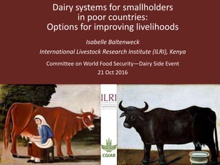 Dairy systems for smallholders
in poor countries:
Options for improving livelihoods
Isabelle Baltenweck
International Livestock Research Institute (ILRI), Kenya
Committee on World Food Security—Dairy Side Event
21 Oct 2016
 
