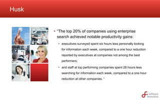 Husk

•  “The top 20% of companies using enterprise
search achieved notable productivity gains:
•  executives surveyed spent six hours less personally looking
for information each week, compared to a one hour reduction
reported by executives at companies not among the best
performers;
•  and staff at top performing companies spent 28 hours less
searching for information each week, compared to a one hour
reduction at other companies. “

 