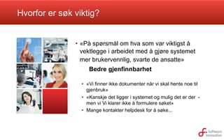 Hvorfor er søk viktig?

•  «På spørsmål om hva som var viktigst å
vektlegge i arbeidet med å gjøre systemet
mer brukervennlig, svarte de ansatte»
Bedre gjenfinnbarhet
•  «Vi finner ikke dokumenter når vi skal hente noe til
gjenbruk»
•  «Kanskje det ligger i systemet og mulig det er der men vi Vi klarer ikke å formulere søket»
•  Mange kontakter helpdesk for å søke...

 