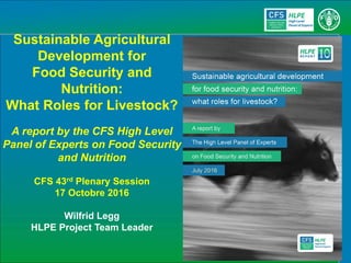 Sustainable Agricultural
Development for
Food Security and
Nutrition:
What Roles for Livestock?
A report by the CFS High Level
Panel of Experts on Food Security
and Nutrition
CFS 43rd Plenary Session
17 Octobre 2016
Wilfrid Legg
HLPE Project Team Leader
 