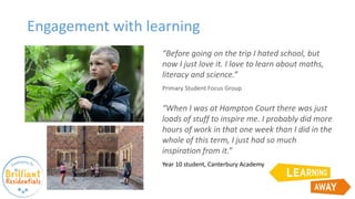 Engagement with learning
“Before going on the trip I hated school, but
now I just love it. I love to learn about maths,
literacy and science.”
Primary Student Focus Group
“When I was at Hampton Court there was just
loads of stuff to inspire me. I probably did more
hours of work in that one week than I did in the
whole of this term, I just had so much
inspiration from it.”
Year 10 student, Canterbury Academy
 