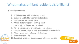 What makes brilliant residentials brilliant?
10 guiding principles:
1. Fully integrated with school curriculum
2. Designed and led by teachers and students
3. Inclusive and affordable for all
4. Meets students’ specific learning needs
5. Learning is reinforced back in school
6. Part of a progressive programme of experiences
7. Includes a wide range of new and memorable experiences
8. Allows space for developing relationships
9. Evaluated rigorously
10. Supported by senior leadership and school governors
 