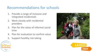 Recommendations for schools
1. Provide a range of inclusive and
integrated residentials
2. Work closely with residential
providers
3. Plan for the value of informal social
time
4. Plan for evaluation to confirm value
5. Support healthy risk taking
 