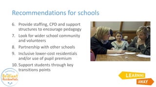 Recommendations for schools
6. Provide staffing, CPD and support
structures to encourage pedagogy
7. Look for wider school community
and volunteers
8. Partnership with other schools
9. Inclusive lower-cost residentials
and/or use of pupil premium
10. Support students through key
transitions points
 