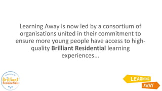 Learning Away is now led by a consortium of
organisations united in their commitment to
ensure more young people have access to high-
quality Brilliant Residential learning
experiences...
 