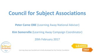 Council for Subject Associations
Peter Carne OBE (Learning Away National Adviser)
Kim Somerville (Learning Away Campaign Coordinator)
20th February 2017
Learning Away was founded and initially developed by Paul Hamlyn Foundation
 