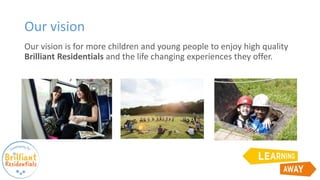 Our vision is for more children and young people to enjoy high quality
Brilliant Residentials and the life changing experiences they offer.
Our vision
 
