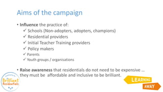 Aims of the campaign
• Influence the practice of:
 Schools (Non-adopters, adopters, champions)
 Residential providers
 Initial Teacher Training providers
 Policy makers
 Parents
 Youth groups / organisations
• Raise awareness that residentials do not need to be expensive …
they must be affordable and inclusive to be brilliant.
 