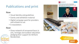 Publications and print
Now
• Visual identity and guidelines
• Events and exhibition material
• Digital campaign pack for providers
and schools to use
• E-newsletters
Next
• Grow network of renowned faces in
arts, heritage and outdoor education
pledging their support for Brilliant
Residentials
 