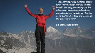 “The Learning Away evidence proves
what I have always known, children
benefit in a profound way from the
adventure of a residential and the
opportunity and experience of being
absorbed in what they are learning in
the great outdoors.”
Sir Chris Bonington
 