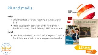 PR and media
Now
• BBC Breakfast coverage reaching 6 million worth
£1m
• Press coverage in education and sector press –
Teach Secondary, Teach Primary, SSAT Journal, etc.
Next
• Continue to develop links to foster regular columns
/ articles / features in education press and media
 