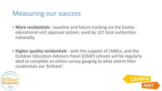 Measuring our success
• More residentials - baseline and future tracking via the Evolve
educational visit approval system, used by 127 local authorities
nationally.
• Higher quality residentials - with the support of LMKCo. and the
Outdoor Education Advisers Panel (OEAP) schools will be regularly
sked to complete an online survey gauging to what extent their
residentials are ‘brilliant’.
 