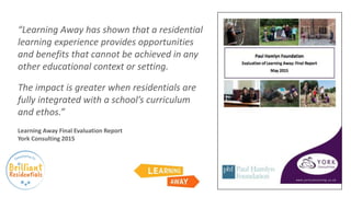 “Learning Away has shown that a residential
learning experience provides opportunities
and benefits that cannot be achieved in any
other educational context or setting.
The impact is greater when residentials are
fully integrated with a school’s curriculum
and ethos.”
Learning Away Final Evaluation Report
York Consulting 2015
 