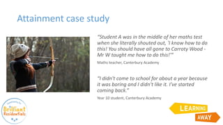 Attainment case study
“Student A was in the middle of her maths test
when she literally shouted out, 'I know how to do
this! You should have all gone to Carroty Wood -
Mr W taught me how to do this!'”
Maths teacher, Canterbury Academy
“I didn't come to school for about a year because
it was boring and I didn't like it. I've started
coming back.”
Year 10 student, Canterbury Academy
 