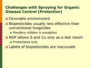 Challenges with Spraying for Organic
Disease Control (Protection)
 Favorable environment
 Biopesticides usually less effective than
  conventional fungicides
       Powdery mildew is exception
   NOP allows S and Cu only as a last resort
       Protectants only
   Labels of biopesticides are inaccurate
 