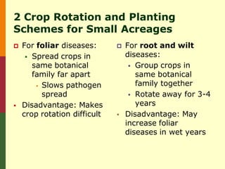 2 Crop Rotation and Planting
Schemes for Small Acreages
   For foliar diseases:         For root and wilt
      Spread crops in            diseases:
       same botanical               Group crops in
       family far apart              same botanical
         Slows pathogen             family together
          spread                    Rotate away for 3-4
   Disadvantage: Makes              years
    crop rotation difficult      Disadvantage: May
                                  increase foliar
                                  diseases in wet years
 