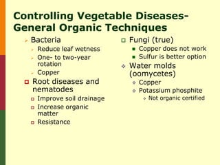 Controlling Vegetable Diseases-
General Organic Techniques
    Bacteria                       Fungi (true)
        Reduce leaf wetness            Copper does not work
        One- to two-year               Sulfur is better option
         rotation                   Water molds
        Copper                      (oomycetes)
    Root diseases and                  Copper
     nematodes                          Potassium phosphite
        Improve soil drainage               Not organic certified
        Increase organic
         matter
        Resistance
 