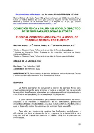 140 
Rev.int.med.cienc.act.fís.deporte - vol. 9 - número 34 - junio 2009 - ISSN: 1577-0354 
Martínez Muñoz, L.F.; Santos Pastor, M.L. y Casimiro Andujar, A.J. (2009). Condición Física y Salud: un modelo didáctico de sesión para personas mayores. Revista Internacional de Medicina y Ciencias de la Actividad Física y el Deporte vol. 9 (34) pp. 140-157 Http://cdeporte.rediris.es/revista/revista34/artcfysalud111.htm 
CONDICIÓN FÍSICA Y SALUD: UN MODELO DIDÁCTICO DE SESIÓN PARA PERSONAS MAYORES 
PHYSICAL CONDITION AND HEALTH: A MODEL OF TEACHING SESSION FOR ELDERLY 
Martínez Muñoz, L.F.1; Santos Pastor, M.L.2 y Casimiro Andujar, A.J.3 
1 Doctor en Educación Física. Profesor en la Universidad de Almería. lfmartin@ual.es 
2 Doctora en Educación Física. Profesora en la Universidad Autónoma de Madrid. marisa.santos@uam.es 
3 Doctor en Educación Física. Profesor en la Universidad de Almería. casimiro@ual.es 
CÓDIGO DE LA UNESCO: 5802 
Recibido: 2 de diciembre 2008 
Aceptado: 5 de marzo de 2009 
AGRADECIMIENTOS: Centro Andaluz de Medicina del Deporte, Instituto Andaluz del Deporte y profesorado-alumnado colaborador de la Universidad de Almería. 
RESUMEN 
La forma tradicional de estructurar la sesión de actividad física para mayores (calentamiento, parte principal y vuelta a la calma), nos ha generado la necesidad de reflexionar e investigar sobre la adecuación de dicha estructura a las finalidades que perseguimos en este tipo de programas. 
A partir del estudio realizado, proponemos un nuevo diseño de sesión, adaptado a los intereses y necesidades de los participantes, planteando diferentes subfases o modalidades en las que incluir contenidos fundamentales para el desarrollo óptimo de programas de actividad física saludable. 
Para ello, es fundamental analizar las finalidades, posibilidades y dificultades que tiene el desarrollo de un programa de actividad física para mayores, con el objetivo de construir un modelo didáctico acorde con sus necesidades.  