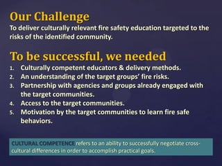 Our Challenge
To deliver culturally relevant fire safety education targeted to the
risks of the identified community.

To be successful, we needed
1.
2.
3.
4.
5.

Culturally competent educators & delivery methods.
An understanding of the target groups’ fire risks.
Partnership with agencies and groups already engaged with
the target communities.
Access to the target communities.
Motivation by the target communities to learn fire safe
behaviors.

CULTURAL COMPETENCE refers to an ability to successfully negotiate crosscultural differences in order to accomplish practical goals.

 