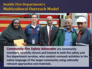 Seattle Fire Department’s

Multicultural Outreach Model

Community Fire Safety Advocates are community
members, carefully chosen and trained in both fire safety and
fire department services, who conduct outreach activities in the
native language of the target community using culturally
relevant approaches and materials.

 