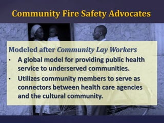 Community Fire Safety Advocates

Modeled after Community Lay Workers
• A global model for providing public health
service to underserved communities.
• Utilizes community members to serve as
connectors between health care agencies
and the cultural community.

 
