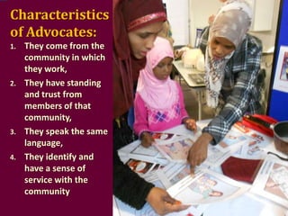 Characteristics
of Advocates:
1.

2.

3.
4.

They come from the
community in which
they work,
They have standing
and trust from
members of that
community,
They speak the same
language,
They identify and
have a sense of
service with the
community

 
